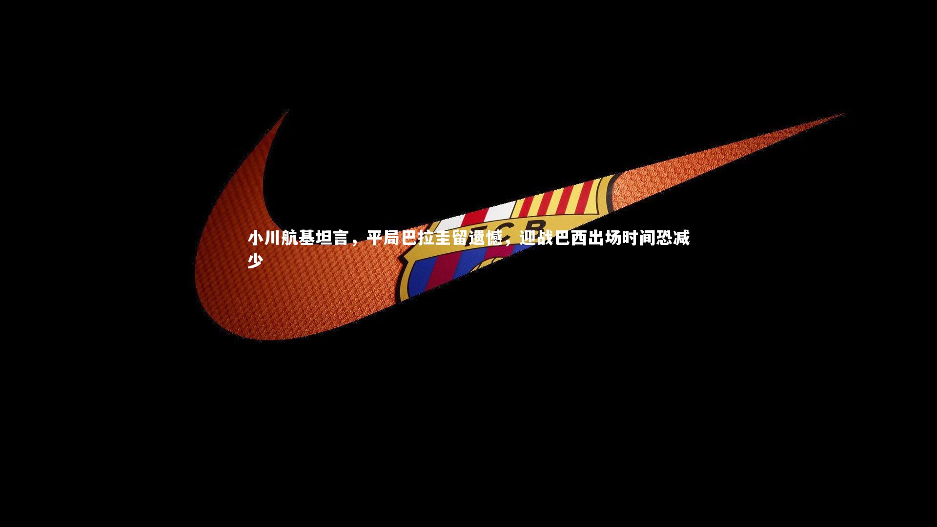 【亚博体育app】小川航基坦言，平局巴拉圭留遗憾，迎战巴西出场时间恐减少