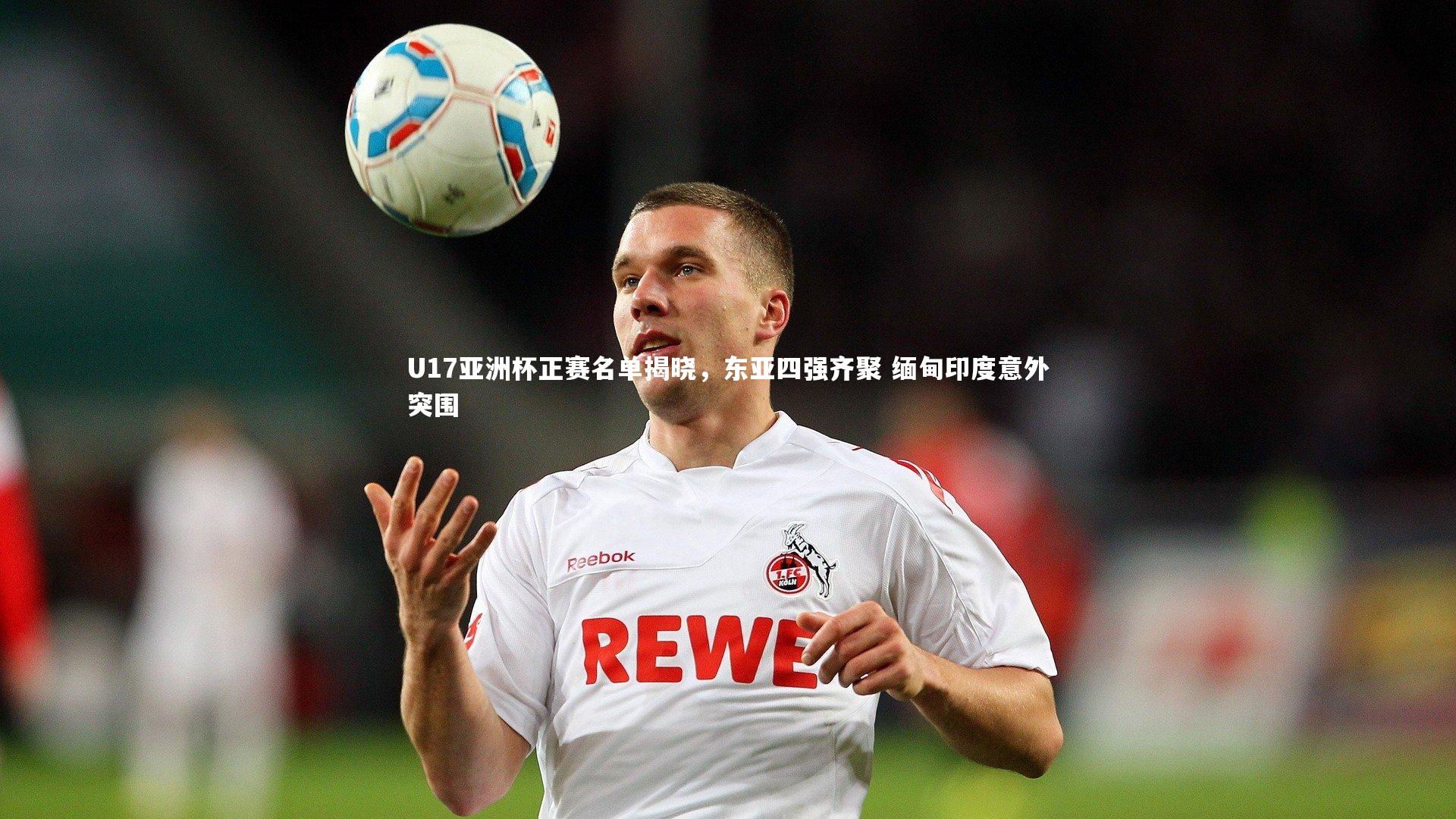 U17亚洲杯正赛名单揭晓,东亚四强齐聚 缅甸印度意外突围